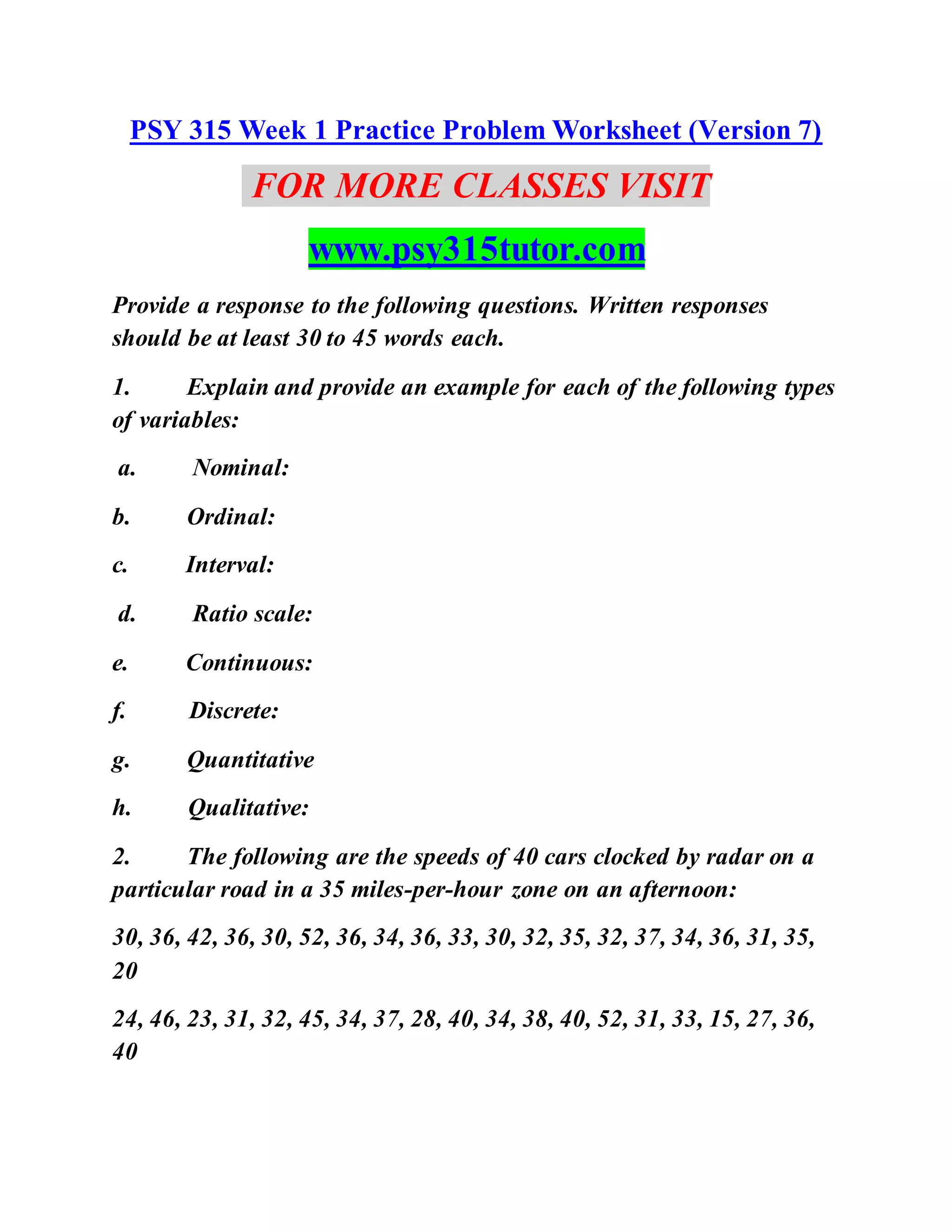 PSY 315 Week 1 Practice Problem Worksheet (Version 7)
FOR MORE CLASSES VISIT
www.psy315tutor.com
Provide a response to the following questions. Written responses
should be at least 30 to 45 words each.
1. Explain and provide an example for each of the following types
of variables:
a. Nominal:
b. Ordinal:
c. Interval:
d. Ratio scale:
e. Continuous:
f. Discrete:
g. Quantitative
h. Qualitative:
2. The following are the speeds of 40 cars clocked by radar on a
particular road in a 35 miles-per-hour zone on an afternoon:
30, 36, 42, 36, 30, 52, 36, 34, 36, 33, 30, 32, 35, 32, 37, 34, 36, 31, 35,
20
24, 46, 23, 31, 32, 45, 34, 37, 28, 40, 34, 38, 40, 52, 31, 33, 15, 27, 36,
40
 
