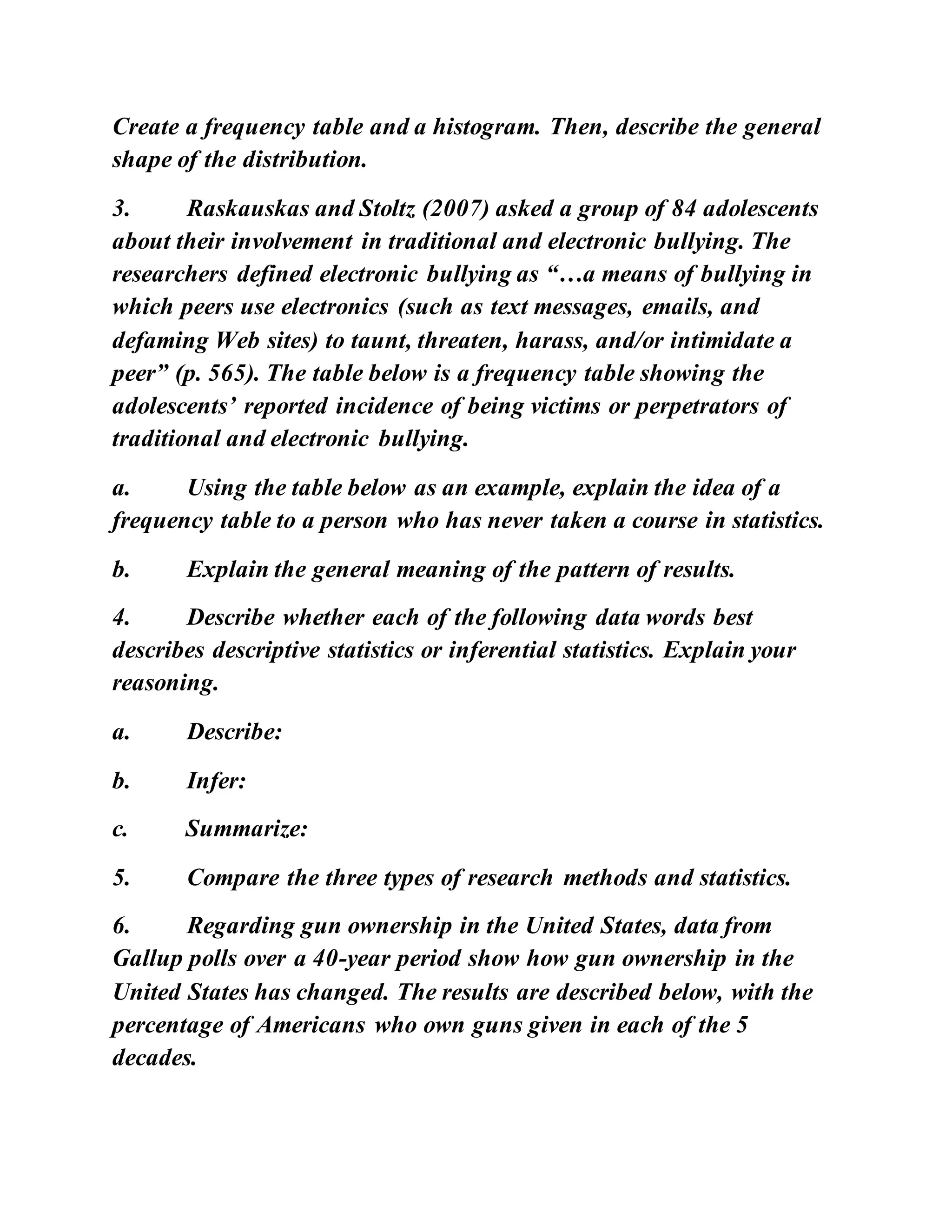 Create a frequency table and a histogram. Then, describe the general
shape of the distribution.
3. Raskauskas and Stoltz (2007) asked a group of 84 adolescents
about their involvement in traditional and electronic bullying. The
researchers defined electronic bullying as “…a means of bullying in
which peers use electronics (such as text messages, emails, and
defaming Web sites) to taunt, threaten, harass, and/or intimidate a
peer” (p. 565). The table below is a frequency table showing the
adolescents’ reported incidence of being victims or perpetrators of
traditional and electronic bullying.
a. Using the table below as an example, explain the idea of a
frequency table to a person who has never taken a course in statistics.
b. Explain the general meaning of the pattern of results.
4. Describe whether each of the following data words best
describes descriptive statistics or inferential statistics. Explain your
reasoning.
a. Describe:
b. Infer:
c. Summarize:
5. Compare the three types of research methods and statistics.
6. Regarding gun ownership in the United States, data from
Gallup polls over a 40-year period show how gun ownership in the
United States has changed. The results are described below, with the
percentage of Americans who own guns given in each of the 5
decades.
 
