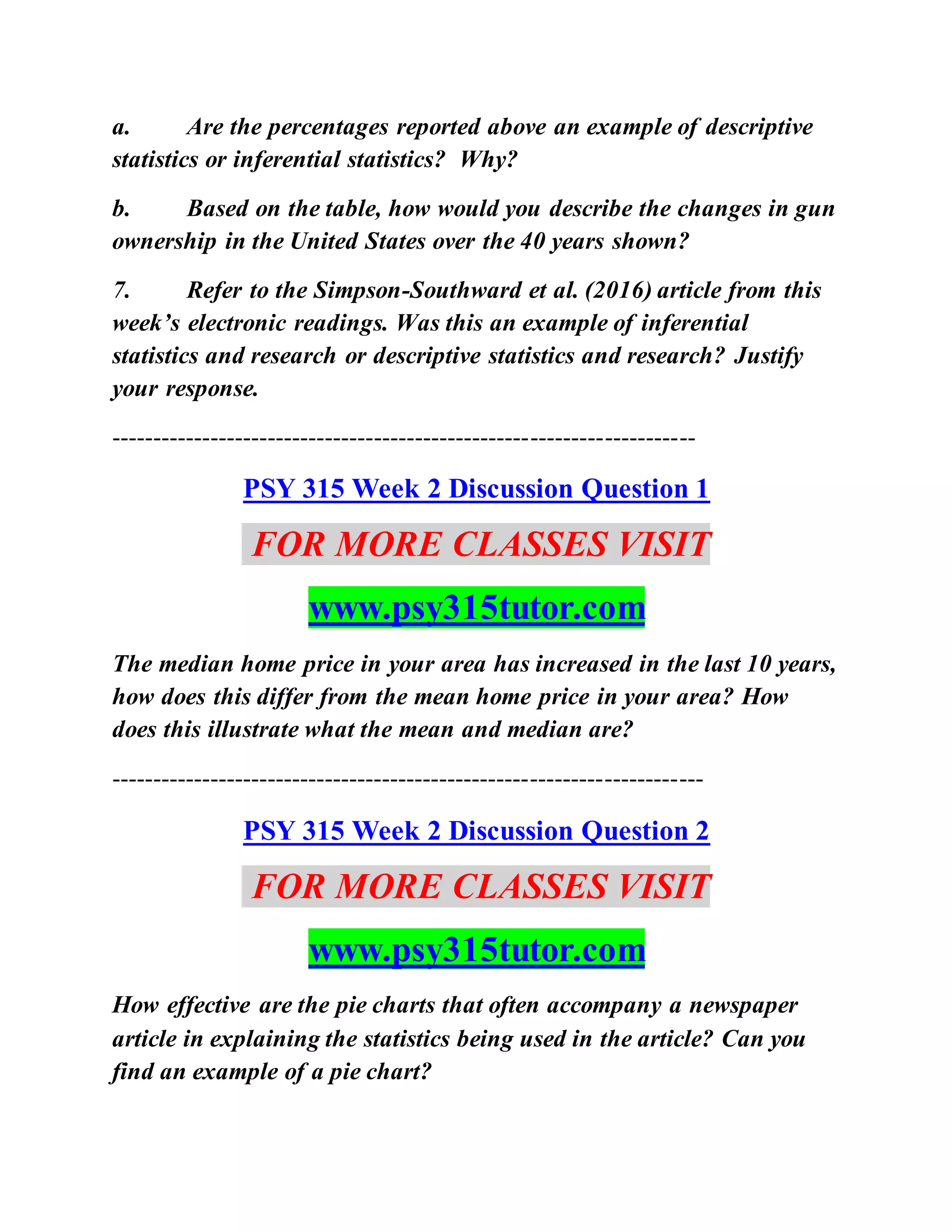 a. Are the percentages reported above an example of descriptive
statistics or inferential statistics? Why?
b. Based on the table, how would you describe the changes in gun
ownership in the United States over the 40 years shown?
7. Refer to the Simpson-Southward et al. (2016) article from this
week’s electronic readings. Was this an example of inferential
statistics and research or descriptive statistics and research? Justify
your response.
-----------------------------------------------------------------------
PSY 315 Week 2 Discussion Question 1
FOR MORE CLASSES VISIT
www.psy315tutor.com
The median home price in your area has increased in the last 10 years,
how does this differ from the mean home price in your area? How
does this illustrate what the mean and median are?
------------------------------------------------------------------------
PSY 315 Week 2 Discussion Question 2
FOR MORE CLASSES VISIT
www.psy315tutor.com
How effective are the pie charts that often accompany a newspaper
article in explaining the statistics being used in the article? Can you
find an example of a pie chart?
 