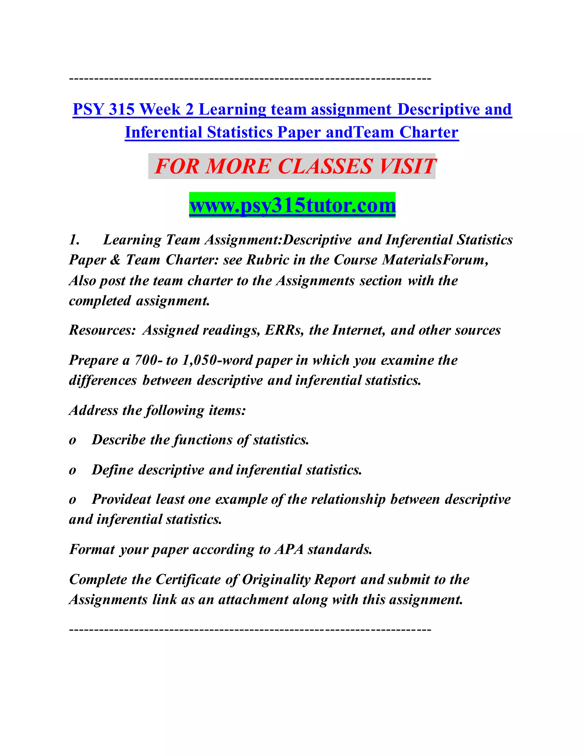 ------------------------------------------------------------------------
PSY 315 Week 2 Learning team assignment Descriptive and
Inferential Statistics Paper andTeam Charter
FOR MORE CLASSES VISIT
www.psy315tutor.com
1. Learning Team Assignment:Descriptive and Inferential Statistics
Paper & Team Charter: see Rubric in the Course MaterialsForum,
Also post the team charter to the Assignments section with the
completed assignment.
Resources: Assigned readings, ERRs, the Internet, and other sources
Prepare a 700- to 1,050-word paper in which you examine the
differences between descriptive and inferential statistics.
Address the following items:
o Describe the functions of statistics.
o Define descriptive and inferential statistics.
o Provideat least one example of the relationship between descriptive
and inferential statistics.
Format your paper according to APA standards.
Complete the Certificate of Originality Report and submit to the
Assignments link as an attachment along with this assignment.
------------------------------------------------------------------------
 