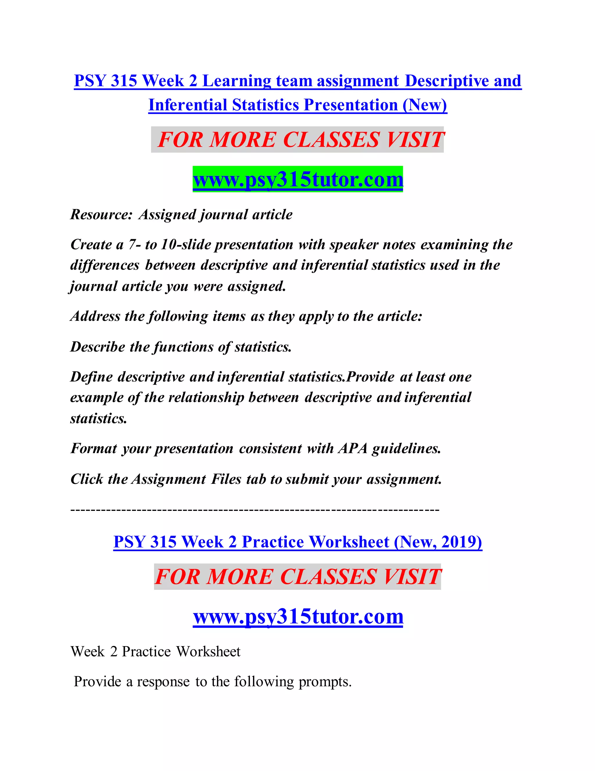PSY 315 Week 2 Learning team assignment Descriptive and
Inferential Statistics Presentation (New)
FOR MORE CLASSES VISIT
www.psy315tutor.com
Resource: Assigned journal article
Create a 7- to 10-slide presentation with speaker notes examining the
differences between descriptive and inferential statistics used in the
journal article you were assigned.
Address the following items as they apply to the article:
Describe the functions of statistics.
Define descriptive and inferential statistics.Provide at least one
example of the relationship between descriptive and inferential
statistics.
Format your presentation consistent with APA guidelines.
Click the Assignment Files tab to submit your assignment.
------------------------------------------------------------------------
PSY 315 Week 2 Practice Worksheet (New, 2019)
FOR MORE CLASSES VISIT
www.psy315tutor.com
Week 2 Practice Worksheet
Provide a response to the following prompts.
 