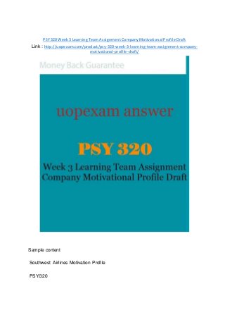 PSY 320 Week 3 Learning Team Assignment Company Motivational Profile Draft
Link : http://uopexam.com/product/psy-320-week-3-learning-team-assignment-company-
motivational-profile-draft/
Sample content
Southwest Airlines Motivation Profile
PSY/320
 