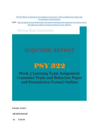 PSY 322 Week 3 Learning Team Assignment Consumer Traits and Behaviors Paper and
Presentation Formal Outline
Link : http://uopexam.com/product/psy-322-week-3-learning-team-assignment-consumer-traits-
and-behaviors-paper-and-presentation-formal-outline/
Sample content
MEMORANDUM
To: XXXXX
 