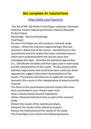 Get complete A+ tutorial here 
https://bitly.com/1xpvm1U 
This file of PSY 325 Week 5 Final Paper comprises: Domestic 
Violence: Factors Impacting Domestic Violence Research 
Study Critique 
Psychology - General Psychology 
Final Paper 
For your Final Paper you will conduct a research study 
critique. Utilize the instructor-approved topic that you 
selected in Week One of the course. Identify three to five 
quantitative research studies from peer-reviewed sources 
which were published within the last ten years that 
investigate this topic. Describe the statistical approaches 
(i.e., identify the variables and their type) used in each study 
and the interpretation of the results. Finally, present other 
statistical approaches that could have been used and, when 
appropriate, suggest alternative interpretations of the 
results. This process will allow you to apply the concepts 
learned in the course in the interpretation of actual scientific 
research. 
The three to five quantitative research studies that have 
been conducted on your chosen topic must: 
Have a clearly stated research hypothesis. 
Utilize inferential statistical tests as part of the research 
study. 
Present the results of the statistical analysis. 
Interpret the results of the statistical analysis. 
Discuss the implications of the results of the study. 
The Final Paper must contain the following sections: 
 