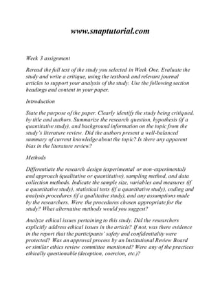 www.snaptutorial.com
Week 3 assignment
Reread the full text of the study you selected in Week One. Evaluate the
study and write a critique, using the textbook and relevant journal
articles to support your analysis of the study. Use the following section
headings and content in your paper.
Introduction
State the purpose of the paper. Clearly identify the study being critiqued,
by title and authors. Summarize the research question, hypothesis (if a
quantitative study), and background information on the topic from the
study’s literature review. Did the authors present a well-balanced
summary of current knowledge about the topic? Is there any apparent
bias in the literature review?
Methods
Differentiate the research design (experimental or non-experimental)
and approach (qualitative or quantitative), sampling method, and data
collection methods. Indicate the sample size, variables and measures (if
a quantitative study), statistical tests (if a quantitative study), coding and
analysis procedures (if a qualitative study), and any assumptions made
by the researchers. Were the procedures chosen appropriate for the
study? What alternative methods would you suggest?
Analyze ethical issues pertaining to this study. Did the researchers
explicitly address ethical issues in the article? If not, was there evidence
in the report that the participants’ safety and confidentiality were
protected? Was an approval process by an Institutional Review Board
or similar ethics review committee mentioned? Were any of the practices
ethically questionable (deception, coercion, etc.)?
 