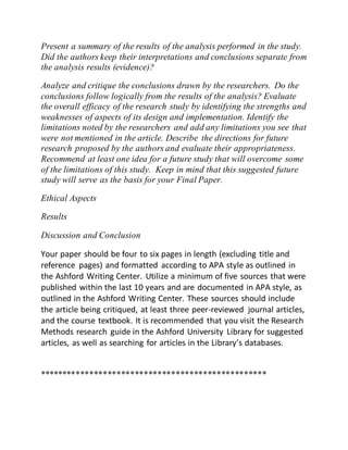 Present a summary of the results of the analysis performed in the study.
Did the authors keep their interpretations and conclusions separate from
the analysis results (evidence)?
Analyze and critique the conclusions drawn by the researchers. Do the
conclusions follow logically from the results of the analysis? Evaluate
the overall efficacy of the research study by identifying the strengths and
weaknesses of aspects of its design and implementation. Identify the
limitations noted by the researchers and add any limitations you see that
were not mentioned in the article. Describe the directions for future
research proposed by the authors and evaluate their appropriateness.
Recommend at least one idea for a future study that will overcome some
of the limitations of this study. Keep in mind that this suggested future
study will serve as the basis for your Final Paper.
Ethical Aspects
Results
Discussion and Conclusion
Your paper should be four to six pages in length (excluding title and
reference pages) and formatted according to APA style as outlined in
the Ashford Writing Center. Utilize a minimum of five sources that were
published within the last 10 years and are documented in APA style, as
outlined in the Ashford Writing Center. These sources should include
the article being critiqued, at least three peer-reviewed journal articles,
and the course textbook. It is recommended that you visit the Research
Methods research guide in the Ashford University Library for suggested
articles, as well as searching for articles in the Library’s databases.
**************************************************
 
