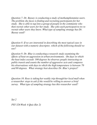 Question 7. Dr. Bassey is conducting a study of methamphetamine users.
The problem she faces is finding and recruiting participants for her
study. She is able to tap into a group of people in the community who
then recruit other users for her study. She asks each participant to try to
recruit other users they know. What type of sampling strategy has Dr.
Bassey used?
Question 8. If we are interested in describing the most typical case in
our dataset with a numeric descriptor, which of the following should we
use?
Question 9. Dr. Blue is conducting a research study examining the
effects of heat on aggression in urban environments. On days in which
the heat index exceeds 100 degrees he observes people interacting on
public transit and counts the number of aggressive acts and compares
his observations with days in which the high temperature is between 70
and 80 degrees. What strategy best describes Dr. Blue’s project?
Question 10. Rose is taking her weekly trip through her local mall when
a researcher stops to ask if she would be willing to answer a brief
survey. What type of sampling strategy has this researcher used?
Set 2
PSY 326 Week 4 Quiz (Set 2)
 