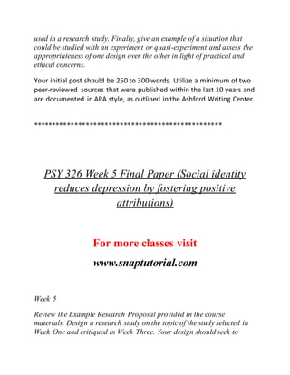 used in a research study. Finally, give an example of a situation that
could be studied with an experiment or quasi-experiment and assess the
appropriateness of one design over the other in light of practical and
ethical concerns.
Your initial post should be 250 to 300 words. Utilize a minimum of two
peer-reviewed sources that were published within the last 10 years and
are documented in APA style, as outlined in the Ashford Writing Center.
**************************************************
PSY 326 Week 5 Final Paper (Social identity
reduces depression by fostering positive
attributions)
For more classes visit
www.snaptutorial.com
Week 5
Review the Example Research Proposal provided in the course
materials. Design a research study on the topic of the study selected in
Week One and critiqued in Week Three. Your design should seek to
 