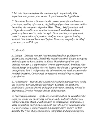 I. Introduction – Introduce the research topic, explain why it is
important, and present your research question and/or hypothesis.
II. Literature Review – Summarize the current state of knowledge on
your topic, making reference to the findings of previous research studies
(including the one you critiqued in Week Three). Briefly analyze and
critique these studies and mention the research methods that have
previously been used to study the topic. State whether your proposed
study is a replication of a previous study or a new approach using
methods that have not been used before. Be sure to properly cite all of
your sources in APA style.
III. Methods
A. Design – Indicate whether your proposed study is qualitative or
quantitative in approach. Identify the specific research design, using one
of the designs we have studied in Weeks Three through Five, and
indicate whether it is experimental or non-experimental. Evaluate your
chosen design and explain why you believe this design is appropriate for
the topic and how it will provide the information you need to answer the
research question. Cite sources on research methodology to support
your choices.
B. Participants – Identify and describe the sampling strategy you would
use to recruit participants for your study. Estimate the number of
participants you would need and explain why your sampling method is
appropriate for your research design and approach.
C. Procedure/Measures – Apply the scientific method by describing the
steps you would use in carrying out your study. Indicate whether you
will use any kind of test, questionnaire, or measurement instrument. If
using an existing published instrument, provide a brief description and
cite your source. If you are creating a questionnaire, survey, or test,
describe the types of information you will gather and explain how you
 