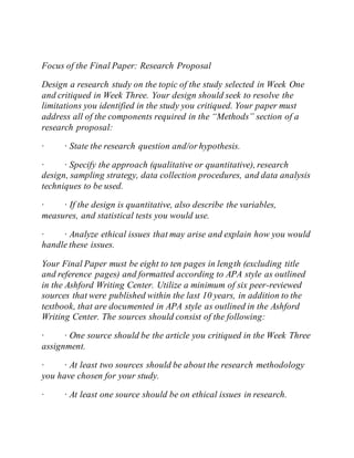 Focus of the Final Paper: Research Proposal
Design a research study on the topic of the study selected in Week One
and critiqued in Week Three. Your design should seek to resolve the
limitations you identified in the study you critiqued. Your paper must
address all of the components required in the “Methods” section of a
research proposal:
· · State the research question and/or hypothesis.
· · Specify the approach (qualitative or quantitative), research
design, sampling strategy, data collection procedures, and data analysis
techniques to be used.
· · If the design is quantitative, also describe the variables,
measures, and statistical tests you would use.
· · Analyze ethical issues that may arise and explain how you would
handle these issues.
Your Final Paper must be eight to ten pages in length (excluding title
and reference pages) and formatted according to APA style as outlined
in the Ashford Writing Center. Utilize a minimum of six peer-reviewed
sources that were published within the last 10 years, in addition to the
textbook, that are documented in APA style as outlined in the Ashford
Writing Center. The sources should consist of the following:
· · One source should be the article you critiqued in the Week Three
assignment.
· · At least two sources should be about the research methodology
you have chosen for your study.
· · At least one source should be on ethical issues in research.
 