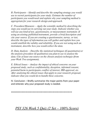B. Participants – Identify and describe the sampling strategy you would
use to recruit participants for your study. Estimate the number of
participants you would need and explain why your sampling method is
appropriate for your research design and approach.
C. Procedure/Measures – Apply the scientific method by describing the
steps you would use in carrying out your study. Indicate whether you
will use any kind of test, questionnaire, or measurement instrument. If
using an existing published instrument, provide a brief description and
cite your source. If you are creating a questionnaire, survey, or test,
describe the types of information you will gather and explain how you
would establish the validity and reliability. If you are not using such an
instrument, describe how you would collect the data.
D. Data Analysis – Describe the statistical techniques (if quantitative) or
the analysis procedure (if qualitative) you plan to use to analyze the
data. Cite at least one source on the chosen analysis technique (from
your Week Two assignment).
E. Ethical Issues – Analyze the impact of ethical concerns on your
proposed study, such as confidentiality, deception, informed consent,
potential harm to participants, conflict of interest, IRB approval, etc.
After analyzing the ethical issues that apply to your research proposal,
indicate what you would do to handle these concerns.
IV. Conclusion – Briefly summarize the major points from your paper
and reiterate why your proposed study is needed.
**************************************************
PSY 326 Week 5 Quiz (2 Set – 100% Score)
 