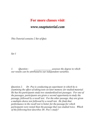 For more classes visit
www.snaptutorial.com
This Tutorial contains 2 Set of Quiz
Set 1
1. Question : ______________ assesses the degree to which
our results can be attributed to our independent variables.
Question 2. Dr. Poe is conducting an experiment in which he is
examining the effect of taking tests on later memory for studied material.
He has his participants study two standardized test passages. For one of
the passages, participants are given a second opportunity to study the
passage, followed by a recall test. For the other passage, they are given
a multiple choice test followed by a recall test. He finds that
performance in the recall test is better for the passage for which
participants were tested than the passage that was studied twice. Which
of the following best describes Dr. Poe’s study?
 