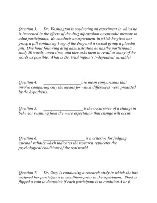 Question 3. Dr. Washington is conducting an experiment in which he
is interested in the effects of the drug alprazolam on episodic memory in
adult participants. He conducts an experiment in which he gives one
group a pill containing 1 mg of the drug and a second group a placebo
pill. One hour following drug administration he has the participants
study 50 words, one a time, and then asks them to recall as many of the
words as possible. What is Dr. Washington’s independent variable?
Question 4. __________________ are mean comparisons that
involve comparing only the means for which differences were predicted
by the hypothesis.
Question 5. ___________________ isthe occurrence of a change in
behavior resulting from the mere expectation that change will occur.
Question 6. ____________________ is a criterion for judging
external validity which indicates the research replicates the
psychological conditions of the real world.
Question 7. Dr. Grey is conducting a research study in which she has
assigned her participants to conditions prior to the experiment. She has
flipped a coin to determine if each participant is in condition A or B
 