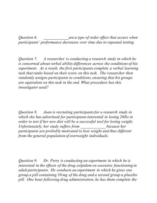Question 6. ____________area type of order effect that occurs when
participants’ performance decreases over time due to repeated testing.
Question 7. A researcher is conducting a research study in which he
is concerned about verbal ability differences across the conditions of his
experiment. As a result, the first participants complete a verbal learning
task that ranks based on their score on this task. The researcher then
randomly assigns participants to conditions, ensuring that his groups
are equivalent on this task in the end. What procedure has this
investigator used?
Question 8. Joan is recruiting participants for a research study in
which she has advertised for participants interested in losing 20lbs in
order to test if her new diet will be a successful tool for losing weight.
Unfortunately, her study suffers from ____________ because her
participants are probably motivated to lose weight and thus different
from the general population of overweight individuals.
Question 9. Dr. Perry is conducting an experiment in which he is
interested in the effects of the drug zolpidem on executive functioning in
adult participants. He conducts an experiment in which he gives one
group a pill containing 10 mg of the drug and a second group a placebo
pill. One hour following drug administration, he has them complete the
 