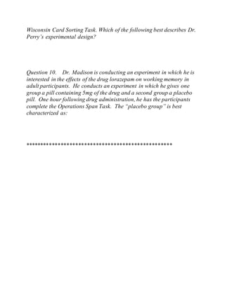 Wisconsin Card Sorting Task. Which of the following best describes Dr.
Perry’s experimental design?
Question 10. Dr. Madison is conducting an experiment in which he is
interested in the effects of the drug lorazepam on working memory in
adult participants. He conducts an experiment in which he gives one
group a pill containing 5mg of the drug and a second group a placebo
pill. One hour following drug administration, he has the participants
complete the Operations Span Task. The “placebo group” is best
characterized as:
**************************************************
 
