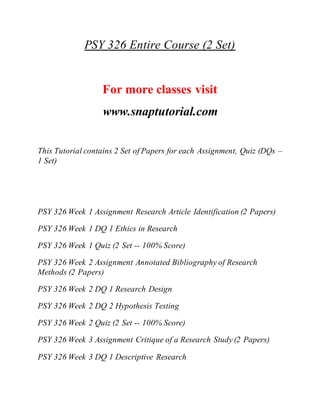 PSY 326 Entire Course (2 Set)
For more classes visit
www.snaptutorial.com
This Tutorial contains 2 Set of Papers for each Assignment, Quiz (DQs –
1 Set)
PSY 326 Week 1 Assignment Research Article Identification (2 Papers)
PSY 326 Week 1 DQ 1 Ethics in Research
PSY 326 Week 1 Quiz (2 Set -- 100% Score)
PSY 326 Week 2 Assignment Annotated Bibliography of Research
Methods (2 Papers)
PSY 326 Week 2 DQ 1 Research Design
PSY 326 Week 2 DQ 2 Hypothesis Testing
PSY 326 Week 2 Quiz (2 Set -- 100% Score)
PSY 326 Week 3 Assignment Critique of a Research Study (2 Papers)
PSY 326 Week 3 DQ 1 Descriptive Research
 