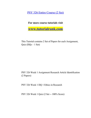 PSY 326 Entire Course (2 Set)
For more course tutorials visit
www.tutorialrank.com
This Tutorial contains 2 Set of Papers for each Assignment,
Quiz (DQs – 1 Set)
PSY 326 Week 1 Assignment Research Article Identification
(2 Papers)
PSY 326 Week 1 DQ 1 Ethics in Research
PSY 326 Week 1 Quiz (2 Set -- 100% Score)
 