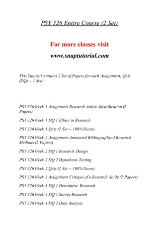 PSY 326 Entire Course (2 Set)
For more classes visit
www.snaptutorial.com
This Tutorial contains 2 Set of Papers for each Assignment, Quiz
(DQs – 1 Set)
PSY 326 Week 1 Assignment Research Article Identification (2
Papers)
PSY 326 Week 1 DQ 1 Ethics in Research
PSY 326 Week 1 Quiz (2 Set -- 100% Score)
PSY 326 Week 2 Assignment Annotated Bibliography of Research
Methods (2 Papers)
PSY 326 Week 2 DQ 1 Research Design
PSY 326 Week 2 DQ 2 Hypothesis Testing
PSY 326 Week 2 Quiz (2 Set -- 100% Score)
PSY 326 Week 3 Assignment Critique of a Research Study (2 Papers)
PSY 326 Week 3 DQ 1 Descriptive Research
PSY 326 Week 4 DQ 1 Survey Research
PSY 326 Week 4 DQ 2 Data Analysis
 