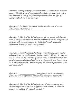 interview techniques for police departments to use that will increase
correct identification of suspects and minimize accusations against
the innocent. Which of the following best describes the type of
research Dr. Jones is performing?
Question 4. Textbooks, academic books, and theoretical review
articles are all examples of ___________:
Question 5. Which of the following research areas of psychology is
used to study the connection between human behaviors, thoughts and
feelings with processes occurring in the body, such as genetic
influences, hormones, and other systems?
Question 6. Sue is finalizing the design of her thesis project on the
effects of exercise on depression in older adults. She has decided to
use the score on the 10 item depression scale to specify whether her
participants are depressed and the score from a 30 item fitness scale
to assess fitness levels. Which stage of the research process has she
just completed?
Question 7. ______________ is an approach to decision-making
primarily involving the use and reliance on logical arguments.
Question 8. Which of the following is tasked with reviewing and
monitoring all research involving nonhuman animals in order to
protect the welfare of research subjects?
 