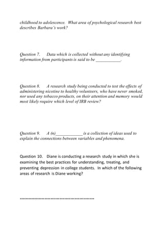 childhood to adolescence. What area of psychological research best
describes Barbara’s work?
Question 7. Data which is collected without any identifying
information from participants is said to be ___________.
Question 8. A research study being conducted to test the effects of
administering nicotine to healthy volunteers, who have never smoked,
nor used any tobacco products, on their attention and memory would
most likely require which level of IRB review?
Question 9. A (n)____________ is a collection of ideas used to
explain the connections between variables and phenomena.
Question 10. Diane is conducting a research study in which she is
examining the best practices for understanding, treating, and
preventing depression in college students. In which of the following
areas of research is Diane working?
**************************************************
 