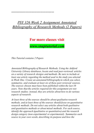 **************************************************
PSY 326 Week 2 Assignment Annotated
Bibliography of Research Methods (2 Papers)
For more classes visit
www.snaptutorial.com
This Tutorial contains 2 Papers
Annotated Bibliography of Research Methods. Using the Ashford
University Library databases, locate and read peer-reviewed articles
on a variety of research designs and methods. Be sure to include at
least one article regarding the method used in the study you selected
in Week One. Create an annotated bibliographyin which you select,
summarize, and evaluate at least six of these peer-reviewed sources.
The sources chosen must have been published within the last 10
years. Note that the articles required for this assignment are not
research studies; instead, they are articles about how to do various
aspects of research.
At least three of the sources should be about qualitative research
methods, and at least three of the sources should focus on quantitative
research methods. Do not select any articles about both qualitative
and quantitative methods or about mixed methods. For each source,
identify the approach (qualitative or quantitative) and the research
design category (non-experimental or experimental). Summarize each
source in your own words, describing its purpose and how the
 