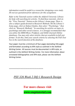 information would be useful to a researcher designing a new study.
Do not use quotationsfrom references for this assignment.
Refer to the Tutorials section within the Ashford University Library
for help with searching for articles. To find these tutorials, click on
the “View Tutorials” button on the Library’s home page. There is
also a subject guide devoted to Research Methods. On the Library’s
home page, click on Subject Guides, then select “Psychology,” then
click on “Research Methods.” In searching for articles on topics in
psychology and other social sciences, it is strongly recommended that
you utilize the EBSCOhost, ProQuest, and SAGE Journals Online
databases. You may only select articles that are available in full-text
format. To do this, limit your search criteria by selecting the Full-Text
box in the search function of the database.
Your paper must be a minimum of four pages (excluding title page)
and formatted according to APA style as outlined in the Ashford
Writing Center. All sources must be documented in APA style, as
outlined in the Ashford Writing Center. For more information about
annotated bibliographies and APA style, please see the Ashford
Writing Center.
**************************************************
PSY 326 Week 2 DQ 1 Research Design
For more classes visit
www.snaptutorial.com
 