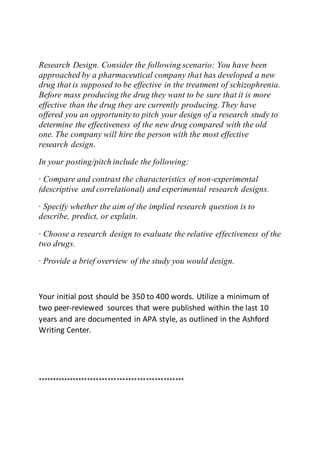 Research Design. Consider the following scenario: You have been
approached by a pharmaceutical company that has developed a new
drug that is supposed to be effective in the treatment of schizophrenia.
Before mass producing the drug they want to be sure that it is more
effective than the drug they are currently producing. They have
offered you an opportunity to pitch your design of a research study to
determine the effectiveness of the new drug compared with the old
one. The company will hire the person with the most effective
research design.
In your posting/pitch include the following:
· Compare and contrast the characteristics of non-experimental
(descriptive and correlational) and experimental research designs.
· Specify whether the aim of the implied research question is to
describe, predict, or explain.
· Choose a research design to evaluate the relative effectiveness of the
two drugs.
· Provide a brief overview of the study you would design.
Your initial post should be 350 to 400 words. Utilize a minimum of
two peer-reviewed sources that were published within the last 10
years and are documented in APA style, as outlined in the Ashford
Writing Center.
**************************************************
 