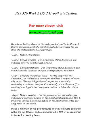 PSY 326 Week 2 DQ 2 Hypothesis Testing
For more classes visit
www.snaptutorial.com
Hypothesis Testing. Based on the study you designed in the Research
Design discussion, apply the scientific method by specifying the five
steps of hypothesis testing for your study.
· Step 1: State the hypothesis.
· Step 2: Collect the data – For the purpose of this discussion, you
will state how you would collect the data.
· Step 3: Calculate statistics – For the purpose of this discussion, you
will indicate the statistical analysis technique(s) you would use.
· Step 4: Compare to a critical value – For the purpose of this
discussion, you will indicate where you would set the alpha value and
why. Note: This step is hypothetical, as you are not actually
conducting a statistical analysis. Consequently, you will choose if the
results of your hypothetical analysis are above or below the critical
value.
· Step 5: Make a decision – For the purpose of this discussion, you
will create a conclusion based on the hypothetical results from Step 4.
Be sure to include a recommendation on the effectiveness of the new
drug based on the results.
Utilize a minimum of two peer-reviewed sources that were published
within the last 10 years and are documented in APA style, as outlined
in the Ashford Writing Center.
 
