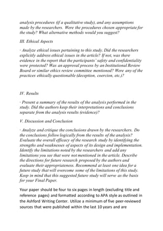 analysis procedures (if a qualitative study), and any assumptions
made by the researchers. Were the procedures chosen appropriate for
the study? What alternative methods would you suggest?
III. Ethical Aspects
· Analyze ethical issues pertaining to this study. Did the researchers
explicitly address ethical issues in the article? If not, was there
evidence in the report that the participants’ safety and confidentiality
were protected? Was an approval process by an Institutional Review
Board or similar ethics review committee mentioned? Were any of the
practices ethically questionable (deception, coercion, etc.)?
IV. Results
· Present a summary of the results of the analysis performed in the
study. Did the authors keep their interpretations and conclusions
separate from the analysis results (evidence)?
V. Discussion and Conclusion
· Analyze and critique the conclusions drawn by the researchers. Do
the conclusions follow logically from the results of the analysis?
Evaluate the overall efficacy of the research study by identifying the
strengths and weaknesses of aspects of its design and implementation.
Identify the limitations noted by the researchers and add any
limitations you see that were not mentioned in the article. Describe
the directions for future research proposed by the authors and
evaluate their appropriateness. Recommend at least one idea for a
future study that will overcome some of the limitations of this study.
Keep in mind that this suggested future study will serve as the basis
for your Final Paper.
Your paper should be four to six pages in length (excluding title and
reference pages) and formatted according to APA style as outlined in
the Ashford Writing Center. Utilize a minimum of five peer-reviewed
sources that were published within the last 10 years and are
 