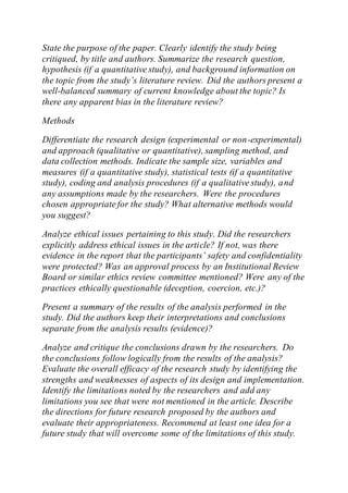 State the purpose of the paper. Clearly identify the study being
critiqued, by title and authors. Summarize the research question,
hypothesis (if a quantitative study), and background information on
the topic from the study’s literature review. Did the authors present a
well-balanced summary of current knowledge about the topic? Is
there any apparent bias in the literature review?
Methods
Differentiate the research design (experimental or non-experimental)
and approach (qualitative or quantitative), sampling method, and
data collection methods. Indicate the sample size, variables and
measures (if a quantitative study), statistical tests (if a quantitative
study), coding and analysis procedures (if a qualitative study), and
any assumptions made by the researchers. Were the procedures
chosen appropriate for the study? What alternative methods would
you suggest?
Analyze ethical issues pertaining to this study. Did the researchers
explicitly address ethical issues in the article? If not, was there
evidence in the report that the participants’ safety and confidentiality
were protected? Was an approval process by an Institutional Review
Board or similar ethics review committee mentioned? Were any of the
practices ethically questionable (deception, coercion, etc.)?
Present a summary of the results of the analysis performed in the
study. Did the authors keep their interpretations and conclusions
separate from the analysis results (evidence)?
Analyze and critique the conclusions drawn by the researchers. Do
the conclusions follow logically from the results of the analysis?
Evaluate the overall efficacy of the research study by identifying the
strengths and weaknesses of aspects of its design and implementation.
Identify the limitations noted by the researchers and add any
limitations you see that were not mentioned in the article. Describe
the directions for future research proposed by the authors and
evaluate their appropriateness. Recommend at least one idea for a
future study that will overcome some of the limitations of this study.
 