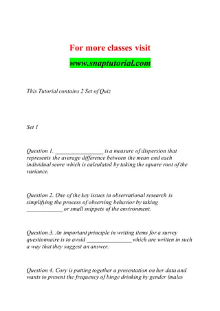 For more classes visit
www.snaptutorial.com
This Tutorial contains 2 Set of Quiz
Set 1
Question 1. ________________ isa measure of dispersion that
represents the average difference between the mean and each
individual score which is calculated by taking the square root of the
variance.
Question 2. One of the key issues in observational research is
simplifying the process of observing behavior by taking
____________ or small snippets of the environment.
Question 3. An important principle in writing items for a survey
questionnaire is to avoid _______________ which are written in such
a way that they suggest an answer.
Question 4. Cory is putting together a presentation on her data and
wants to present the frequency of binge drinking by gender (males
 