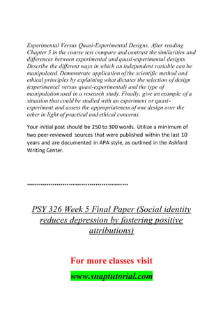 Experimental Versus Quasi-Experimental Designs. After reading
Chapter 5 in the course text compare and contrast the similarities and
differences between experimental and quasi-experimental designs.
Describe the different ways in which an independent variable can be
manipulated. Demonstrate application of the scientific method and
ethical principles by explaining what dictates the selection of design
(experimental versus quasi-experimental) and the type of
manipulation used in a research study. Finally, give an example of a
situation that could be studied with an experiment or quasi-
experiment and assess the appropriateness of one design over the
other in light of practical and ethical concerns.
Your initial post should be 250 to 300 words. Utilize a minimum of
two peer-reviewed sources that were published within the last 10
years and are documented in APA style, as outlined in the Ashford
Writing Center.
**************************************************
PSY 326 Week 5 Final Paper (Social identity
reduces depression by fostering positive
attributions)
For more classes visit
www.snaptutorial.com
 
