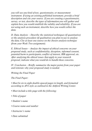 you will use any kind of test, questionnaire, or measurement
instrument. If using an existing published instrument, provide a brief
description and cite your source. If you are creating a questionnaire,
survey, or test, describe the types of information you will gather and
explain how you would establish the validity and reliability. If you are
not using such an instrument, describe how you would collect the
data.
D. Data Analysis – Describe the statistical techniques (if quantitative)
or the analysis procedure (if qualitative) you plan to use to analyze
the data. Cite at least one source on the chosen analysis technique
(from your Week Two assignment).
E. Ethical Issues – Analyze the impact of ethical concerns on your
proposed study, such as confidentiality, deception, informed consent,
potential harm to participants, conflict of interest, IRB approval, etc.
After analyzing the ethical issues that apply to your research
proposal, indicate what you would do to handle these concerns.
IV. Conclusion – Briefly summarize the major points from your paper
and reiterate why your proposed study is needed.
Writing the Final Paper
The Final Paper:
• Must be six to eight double-spaced pages in length, and formatted
according to APA style as outlined in the Ashford Writing Center.
• Must include a title page with the following:
• Title of paper
• Student’s name
• Course name and number
• Instructor’s name
• Date submitted
 
