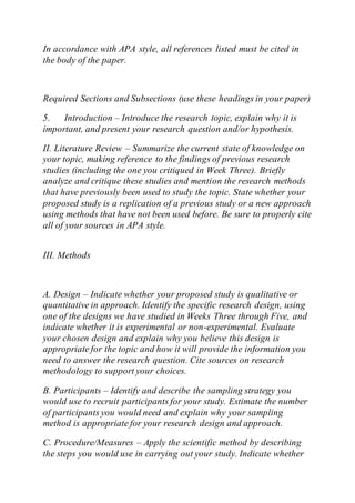 In accordance with APA style, all references listed must be cited in
the body of the paper.
Required Sections and Subsections (use these headings in your paper)
5. Introduction – Introduce the research topic, explain why it is
important, and present your research question and/or hypothesis.
II. Literature Review – Summarize the current state of knowledge on
your topic, making reference to the findings of previous research
studies (including the one you critiqued in Week Three). Briefly
analyze and critique these studies and mention the research methods
that have previously been used to study the topic. State whether your
proposed study is a replication of a previous study or a new approach
using methods that have not been used before. Be sure to properly cite
all of your sources in APA style.
III. Methods
A. Design – Indicate whether your proposed study is qualitative or
quantitative in approach. Identify the specific research design, using
one of the designs we have studied in Weeks Three through Five, and
indicate whether it is experimental or non-experimental. Evaluate
your chosen design and explain why you believe this design is
appropriate for the topic and how it will provide the information you
need to answer the research question. Cite sources on research
methodology to support your choices.
B. Participants – Identify and describe the sampling strategy you
would use to recruit participants for your study. Estimate the number
of participants you would need and explain why your sampling
method is appropriate for your research design and approach.
C. Procedure/Measures – Apply the scientific method by describing
the steps you would use in carrying out your study. Indicate whether
 