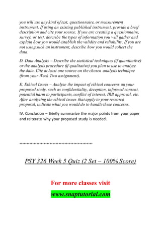 you will use any kind of test, questionnaire, or measurement
instrument. If using an existing published instrument, provide a brief
description and cite your source. If you are creating a questionnaire,
survey, or test, describe the types of information you will gather and
explain how you would establish the validity and reliability. If you are
not using such an instrument, describe how you would collect the
data.
D. Data Analysis – Describe the statistical techniques (if quantitative)
or the analysis procedure (if qualitative) you plan to use to analyze
the data. Cite at least one source on the chosen analysis technique
(from your Week Two assignment).
E. Ethical Issues – Analyze the impact of ethical concerns on your
proposed study, such as confidentiality, deception, informed consent,
potential harm to participants, conflict of interest, IRB approval, etc.
After analyzing the ethical issues that apply to your research
proposal, indicate what you would do to handle these concerns.
IV. Conclusion – Briefly summarize the major points from your paper
and reiterate why your proposed study is needed.
**************************************************
PSY 326 Week 5 Quiz (2 Set – 100% Score)
For more classes visit
www.snaptutorial.com
 