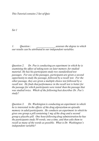 This Tutorial contains 2 Set of Quiz
Set 1
1. Question : ______________ assesses the degree to which
our results can be attributed to our independent variables.
Question 2. Dr. Poe is conducting an experiment in which he is
examining the effect of taking tests on later memory for studied
material. He has his participants study two standardized test
passages. For one of the passages, participants are given a second
opportunity to study the passage, followed by a recall test. For the
other passage, they are given a multiple choice test followed by a
recall test. He finds that performance in the recall test is better for
the passage for which participants were tested than the passage that
was studied twice. Which of the following best describes Dr. Poe’s
study?
Question 3. Dr. Washington is conducting an experiment in which
he is interested in the effects of the drug alprazolam on episodic
memory in adult participants. He conducts an experiment in which he
gives one group a pill containing 1 mg of the drug and a second
group a placebo pill. One hour following drug administration he has
the participants study 50 words, one a time, and then asks them to
recall as many of the words as possible. What is Dr. Washington’s
independent variable?
 
