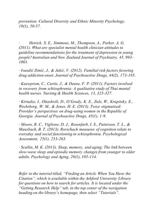 prevention. Cultural Diversity and Ethnic Minority Psychology,
19(1), 50-57.
· Hetrick, S. E., Simmons, M., Thompson, A., Parker, A. G.
(2011). What are specialist mental health clinician attitudes to
guideline recommendations for the treatment of depression in young
people?Australian and New Zealand Journal of Psychiatry, 45, 993-
1001.
· Ivandić Zimić, J., & Jukić, V. (2012). Familial risk factors favoring
drug addiction onset. Journal of Psychoactive Drugs, 44(2), 173-185.
· Kaewprom, C., Curtis, J., & Deane, F. P. (2011). Factors involved
in recovery from schizophrenia: A qualitative study of Thai mental
health nurses. Nursing & Health Sciences, 13, 323-327.
· Kirtadze, I., Otiashvili, D., O’Grady, K. E., Zule, W., Krupitsky, E.,
Wechsberg, W. M., & Jones, H. E. (2013). Twice stigmatized:
Provider’s perspectives on drug-using women in the Republic of
Georgia. Journal of Psychoactive Drugs, 45(1), 1-9.
· Moore, R. C., Viglione, D. J., Rosenfarb, I. S., Patterson, T. L., &
Mausbach, B. T. (2013). Rorschach measures of cognition relate to
everyday and social functioning in schizophrenia. Psychological
Assessment, 25(1), 253-263.
· Scullin, M. K. (2013). Sleep, memory, and aging: The link between
slow-wave sleep and episodic memory changes from younger to older
adults. Psychology and Aging, 28(1), 105-114.
Refer to the tutorial titled, “Finding an Article When You Have the
Citation”, which is available within the Ashford University Library
for questions on how to search for articles. It is located under the
“Getting Research Help” tab, in the top center of the navigation
heading on the library’s homepage, then select “Tutorials”.
 