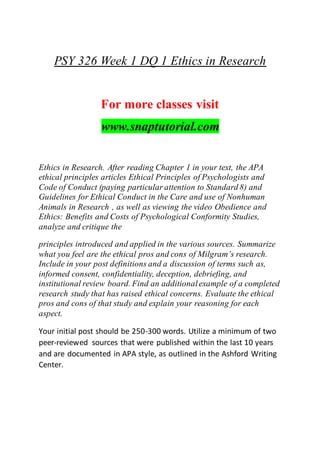 PSY 326 Week 1 DQ 1 Ethics in Research
For more classes visit
www.snaptutorial.com
Ethics in Research. After reading Chapter 1 in your text, the APA
ethical principles articles Ethical Principles of Psychologists and
Code of Conduct (paying particular attention to Standard 8) and
Guidelines for Ethical Conduct in the Care and use of Nonhuman
Animals in Research , as well as viewing the video Obedience and
Ethics: Benefits and Costs of Psychological Conformity Studies,
analyze and critique the
principles introduced and applied in the various sources. Summarize
what you feel are the ethical pros and cons of Milgram’s research.
Include in your post definitions and a discussion of terms such as,
informed consent, confidentiality, deception, debriefing, and
institutional review board. Find an additionalexample of a completed
research study that has raised ethical concerns. Evaluate the ethical
pros and cons of that study and explain your reasoning for each
aspect.
Your initial post should be 250-300 words. Utilize a minimum of two
peer-reviewed sources that were published within the last 10 years
and are documented in APA style, as outlined in the Ashford Writing
Center.
 