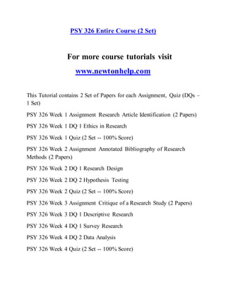 PSY 326 Entire Course (2 Set)
For more course tutorials visit
www.newtonhelp.com
This Tutorial contains 2 Set of Papers for each Assignment, Quiz (DQs –
1 Set)
PSY 326 Week 1 Assignment Research Article Identification (2 Papers)
PSY 326 Week 1 DQ 1 Ethics in Research
PSY 326 Week 1 Quiz (2 Set -- 100% Score)
PSY 326 Week 2 Assignment Annotated Bibliography of Research
Methods (2 Papers)
PSY 326 Week 2 DQ 1 Research Design
PSY 326 Week 2 DQ 2 Hypothesis Testing
PSY 326 Week 2 Quiz (2 Set -- 100% Score)
PSY 326 Week 3 Assignment Critique of a Research Study (2 Papers)
PSY 326 Week 3 DQ 1 Descriptive Research
PSY 326 Week 4 DQ 1 Survey Research
PSY 326 Week 4 DQ 2 Data Analysis
PSY 326 Week 4 Quiz (2 Set -- 100% Score)
 