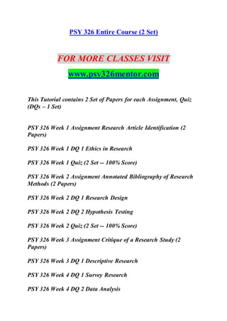 PSY 326 Entire Course (2 Set)
FOR MORE CLASSES VISIT
www.psy326mentor.com
This Tutorial contains 2 Set of Papers for each Assignment, Quiz
(DQs – 1 Set)
PSY 326 Week 1 Assignment Research Article Identification (2
Papers)
PSY 326 Week 1 DQ 1 Ethics in Research
PSY 326 Week 1 Quiz (2 Set -- 100% Score)
PSY 326 Week 2 Assignment Annotated Bibliography of Research
Methods (2 Papers)
PSY 326 Week 2 DQ 1 Research Design
PSY 326 Week 2 DQ 2 Hypothesis Testing
PSY 326 Week 2 Quiz (2 Set -- 100% Score)
PSY 326 Week 3 Assignment Critique of a Research Study (2
Papers)
PSY 326 Week 3 DQ 1 Descriptive Research
PSY 326 Week 4 DQ 1 Survey Research
PSY 326 Week 4 DQ 2 Data Analysis
 