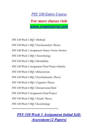 PSY 330 Entire Course
For more classes visit
www.snaptutorial.com
PSY 330 Week 1 DQ 1 Methods
PSY 330 Week 1 DQ 2 Psychoanalytic Theory
PSY 330 Week 2 Assignment Nature Versus Nurture
PSY 330 Week 2 DQ 1 Neurobiology
PSY 330 Week 2 DQ 2 Heritability
PSY 330 Week 3 Assignment Final Project Outline
PSY 330 Week 3 DQ 1 Behaviorism
PSY 330 Week 3 DQ 2 Psychodynamic Theory
PSY 330 Week 4 DQ 1 Cognitive Theory
PSY 330 Week 4 DQ 2 Interpersonal Style
PSY 330 Week 5 Assignment Final Project
PSY 330 Week 5 DQ 1 Triadic Theory
PSY 330 Week 5 DQ 2 Sociobiology
***********************************************
PSY 330 Week 1 Assignment Initial Self-
Assessment (2 Papers)
 