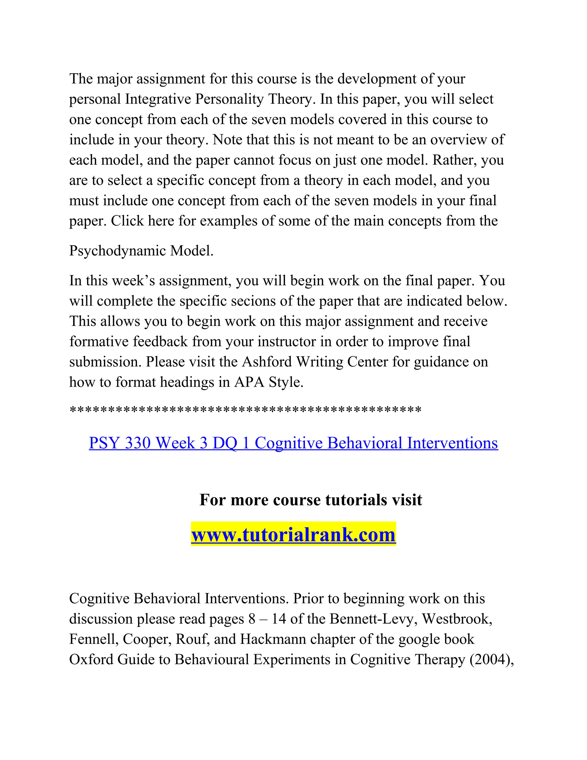 The major assignment for this course is the development of your
personal Integrative Personality Theory. In this paper, you will select
one concept from each of the seven models covered in this course to
include in your theory. Note that this is not meant to be an overview of
each model, and the paper cannot focus on just one model. Rather, you
are to select a specific concept from a theory in each model, and you
must include one concept from each of the seven models in your final
paper. Click here for examples of some of the main concepts from the
Psychodynamic Model.
In this week’s assignment, you will begin work on the final paper. You
will complete the specific secions of the paper that are indicated below.
This allows you to begin work on this major assignment and receive
formative feedback from your instructor in order to improve final
submission. Please visit the Ashford Writing Center for guidance on
how to format headings in APA Style.
**********************************************
PSY 330 Week 3 DQ 1 Cognitive Behavioral Interventions
For more course tutorials visit
www.tutorialrank.com
Cognitive Behavioral Interventions. Prior to beginning work on this
discussion please read pages 8 – 14 of the Bennett-Levy, Westbrook,
Fennell, Cooper, Rouf, and Hackmann chapter of the google book
Oxford Guide to Behavioural Experiments in Cognitive Therapy (2004),
 