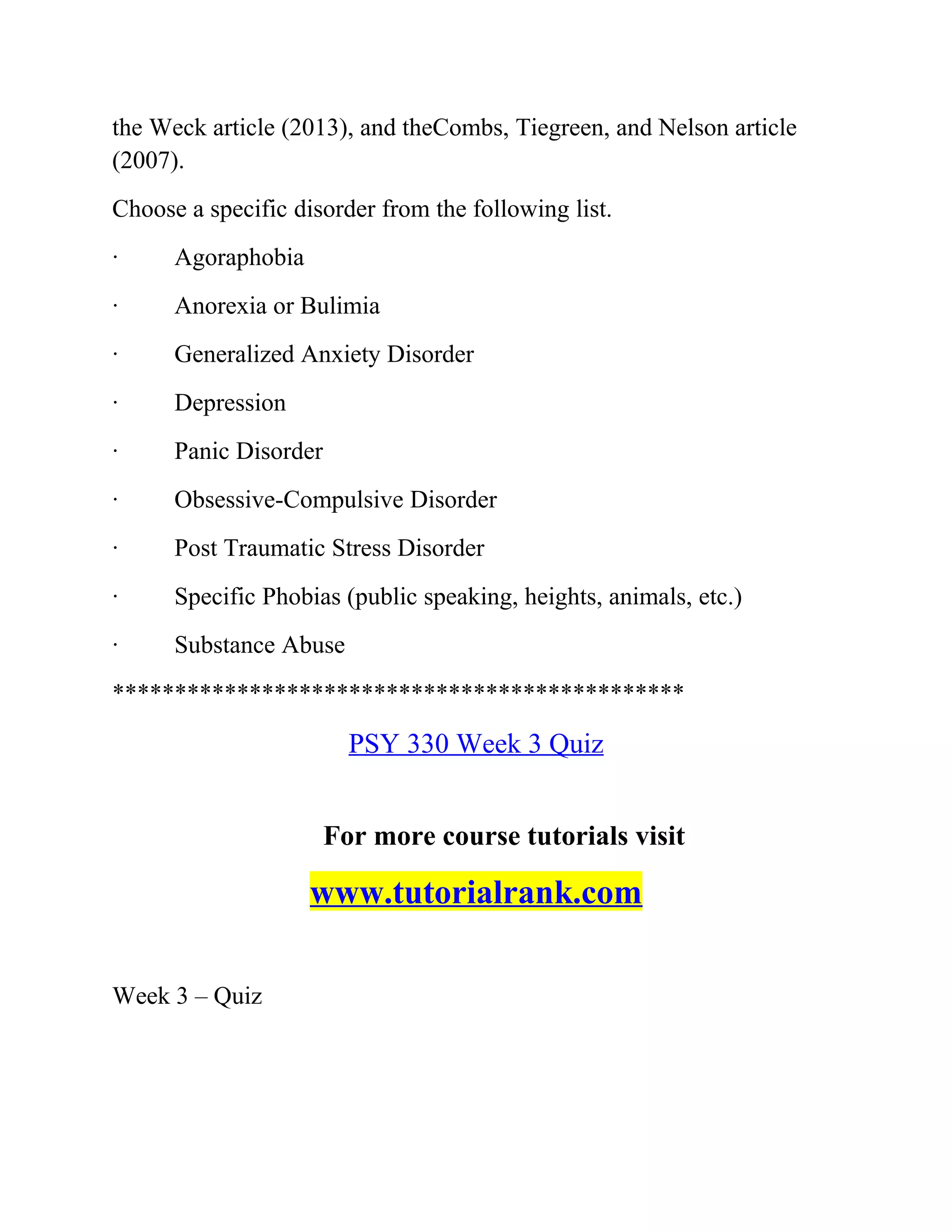 the Weck article (2013), and theCombs, Tiegreen, and Nelson article
(2007).
Choose a specific disorder from the following list.
· Agoraphobia
· Anorexia or Bulimia
· Generalized Anxiety Disorder
· Depression
· Panic Disorder
· Obsessive-Compulsive Disorder
· Post Traumatic Stress Disorder
· Specific Phobias (public speaking, heights, animals, etc.)
· Substance Abuse
**********************************************
PSY 330 Week 3 Quiz
For more course tutorials visit
www.tutorialrank.com
Week 3 – Quiz
 