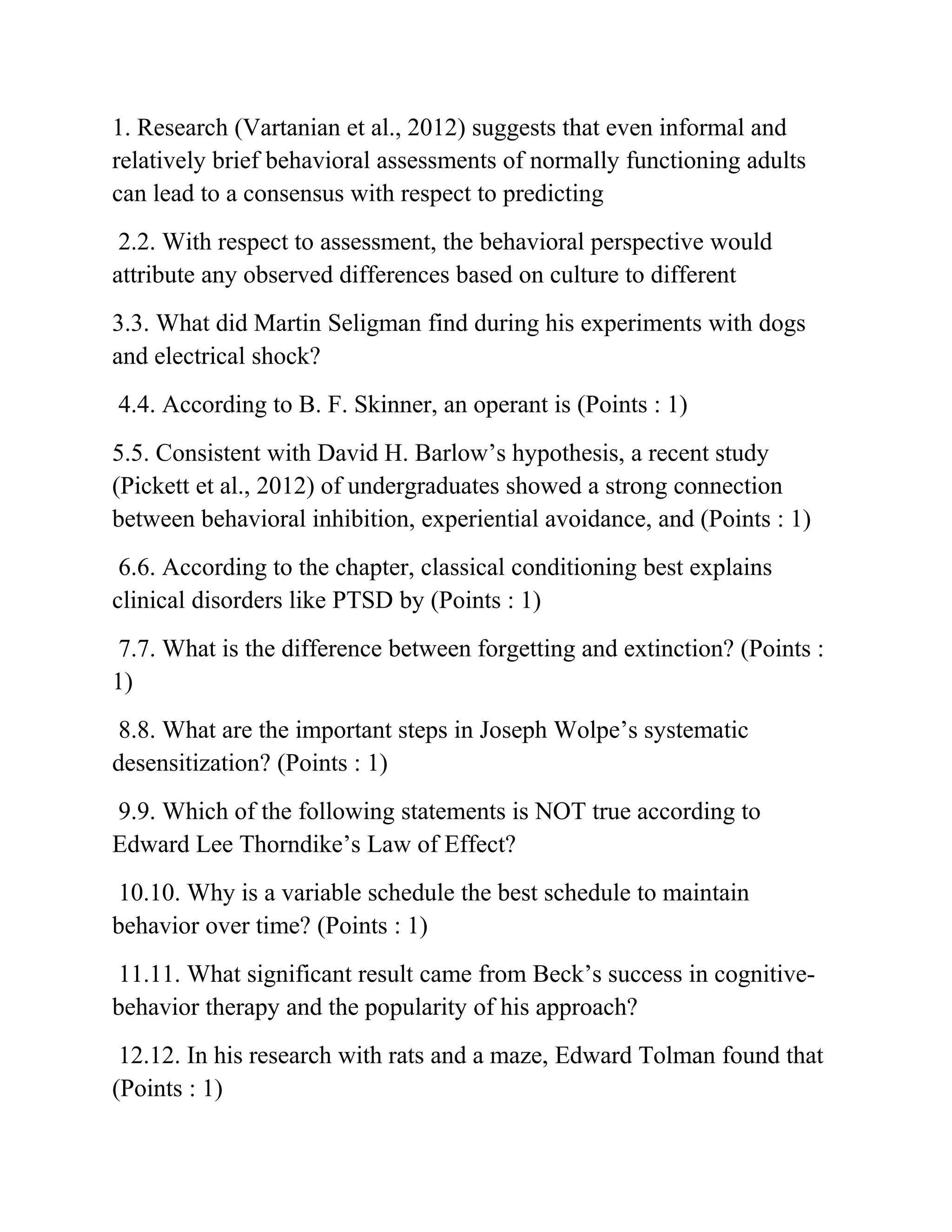 1. Research (Vartanian et al., 2012) suggests that even informal and
relatively brief behavioral assessments of normally functioning adults
can lead to a consensus with respect to predicting
2.2. With respect to assessment, the behavioral perspective would
attribute any observed differences based on culture to different
3.3. What did Martin Seligman find during his experiments with dogs
and electrical shock?
4.4. According to B. F. Skinner, an operant is (Points : 1)
5.5. Consistent with David H. Barlow’s hypothesis, a recent study
(Pickett et al., 2012) of undergraduates showed a strong connection
between behavioral inhibition, experiential avoidance, and (Points : 1)
6.6. According to the chapter, classical conditioning best explains
clinical disorders like PTSD by (Points : 1)
7.7. What is the difference between forgetting and extinction? (Points :
1)
8.8. What are the important steps in Joseph Wolpe’s systematic
desensitization? (Points : 1)
9.9. Which of the following statements is NOT true according to
Edward Lee Thorndike’s Law of Effect?
10.10. Why is a variable schedule the best schedule to maintain
behavior over time? (Points : 1)
11.11. What significant result came from Beck’s success in cognitive-
behavior therapy and the popularity of his approach?
12.12. In his research with rats and a maze, Edward Tolman found that
(Points : 1)
 