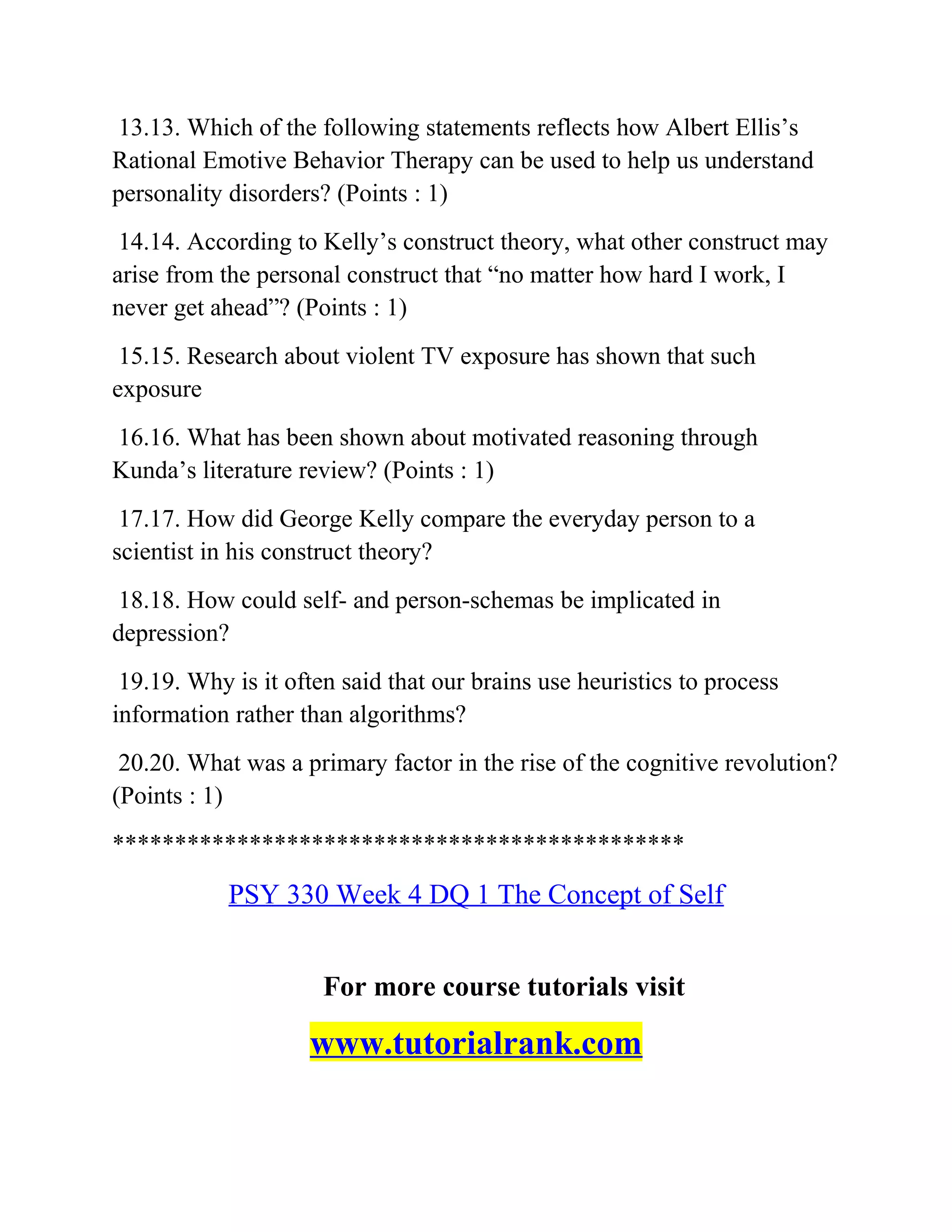 13.13. Which of the following statements reflects how Albert Ellis’s
Rational Emotive Behavior Therapy can be used to help us understand
personality disorders? (Points : 1)
14.14. According to Kelly’s construct theory, what other construct may
arise from the personal construct that “no matter how hard I work, I
never get ahead”? (Points : 1)
15.15. Research about violent TV exposure has shown that such
exposure
16.16. What has been shown about motivated reasoning through
Kunda’s literature review? (Points : 1)
17.17. How did George Kelly compare the everyday person to a
scientist in his construct theory?
18.18. How could self- and person-schemas be implicated in
depression?
19.19. Why is it often said that our brains use heuristics to process
information rather than algorithms?
20.20. What was a primary factor in the rise of the cognitive revolution?
(Points : 1)
**********************************************
PSY 330 Week 4 DQ 1 The Concept of Self
For more course tutorials visit
www.tutorialrank.com
 