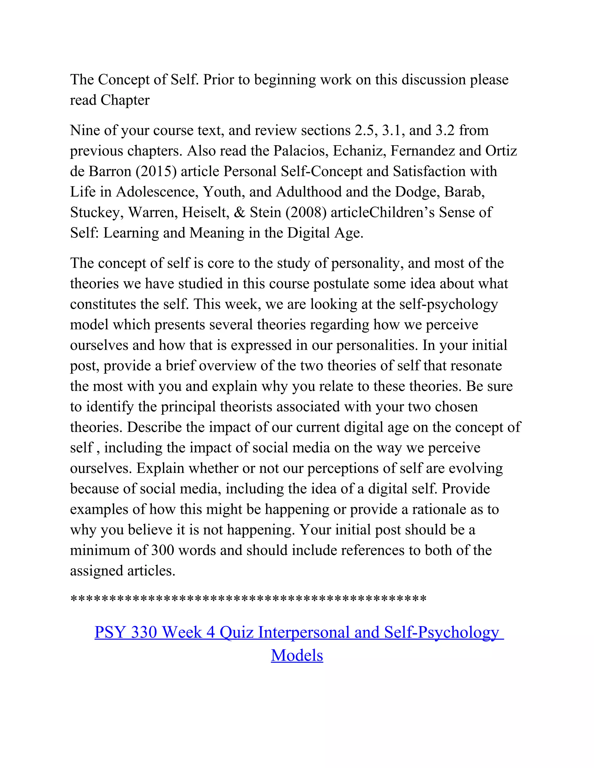 The Concept of Self. Prior to beginning work on this discussion please
read Chapter
Nine of your course text, and review sections 2.5, 3.1, and 3.2 from
previous chapters. Also read the Palacios, Echaniz, Fernandez and Ortiz
de Barron (2015) article Personal Self-Concept and Satisfaction with
Life in Adolescence, Youth, and Adulthood and the Dodge, Barab,
Stuckey, Warren, Heiselt, & Stein (2008) articleChildren’s Sense of
Self: Learning and Meaning in the Digital Age.
The concept of self is core to the study of personality, and most of the
theories we have studied in this course postulate some idea about what
constitutes the self. This week, we are looking at the self-psychology
model which presents several theories regarding how we perceive
ourselves and how that is expressed in our personalities. In your initial
post, provide a brief overview of the two theories of self that resonate
the most with you and explain why you relate to these theories. Be sure
to identify the principal theorists associated with your two chosen
theories. Describe the impact of our current digital age on the concept of
self , including the impact of social media on the way we perceive
ourselves. Explain whether or not our perceptions of self are evolving
because of social media, including the idea of a digital self. Provide
examples of how this might be happening or provide a rationale as to
why you believe it is not happening. Your initial post should be a
minimum of 300 words and should include references to both of the
assigned articles.
**********************************************
PSY 330 Week 4 Quiz Interpersonal and Self-Psychology
Models
 