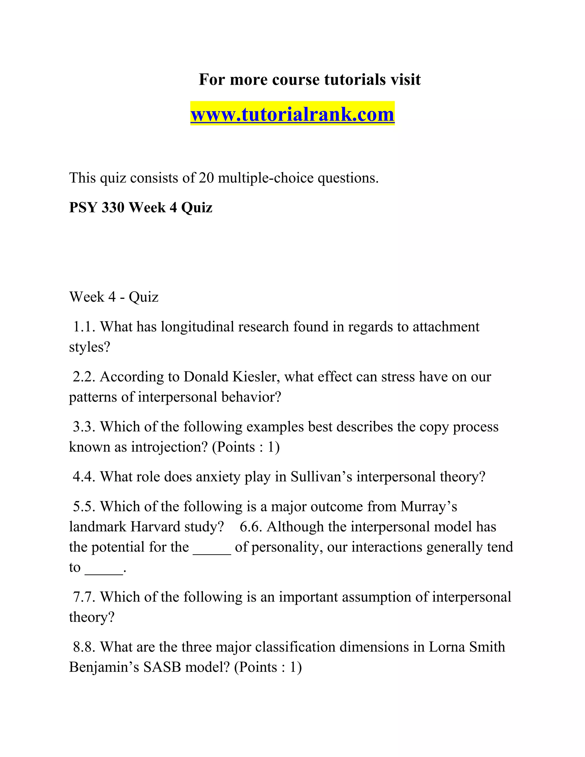 For more course tutorials visit
www.tutorialrank.com
This quiz consists of 20 multiple-choice questions.
PSY 330 Week 4 Quiz
Week 4 - Quiz
1.1. What has longitudinal research found in regards to attachment
styles?
2.2. According to Donald Kiesler, what effect can stress have on our
patterns of interpersonal behavior?
3.3. Which of the following examples best describes the copy process
known as introjection? (Points : 1)
4.4. What role does anxiety play in Sullivan’s interpersonal theory?
5.5. Which of the following is a major outcome from Murray’s
landmark Harvard study? 6.6. Although the interpersonal model has
the potential for the _____ of personality, our interactions generally tend
to _____.
7.7. Which of the following is an important assumption of interpersonal
theory?
8.8. What are the three major classification dimensions in Lorna Smith
Benjamin’s SASB model? (Points : 1)
 