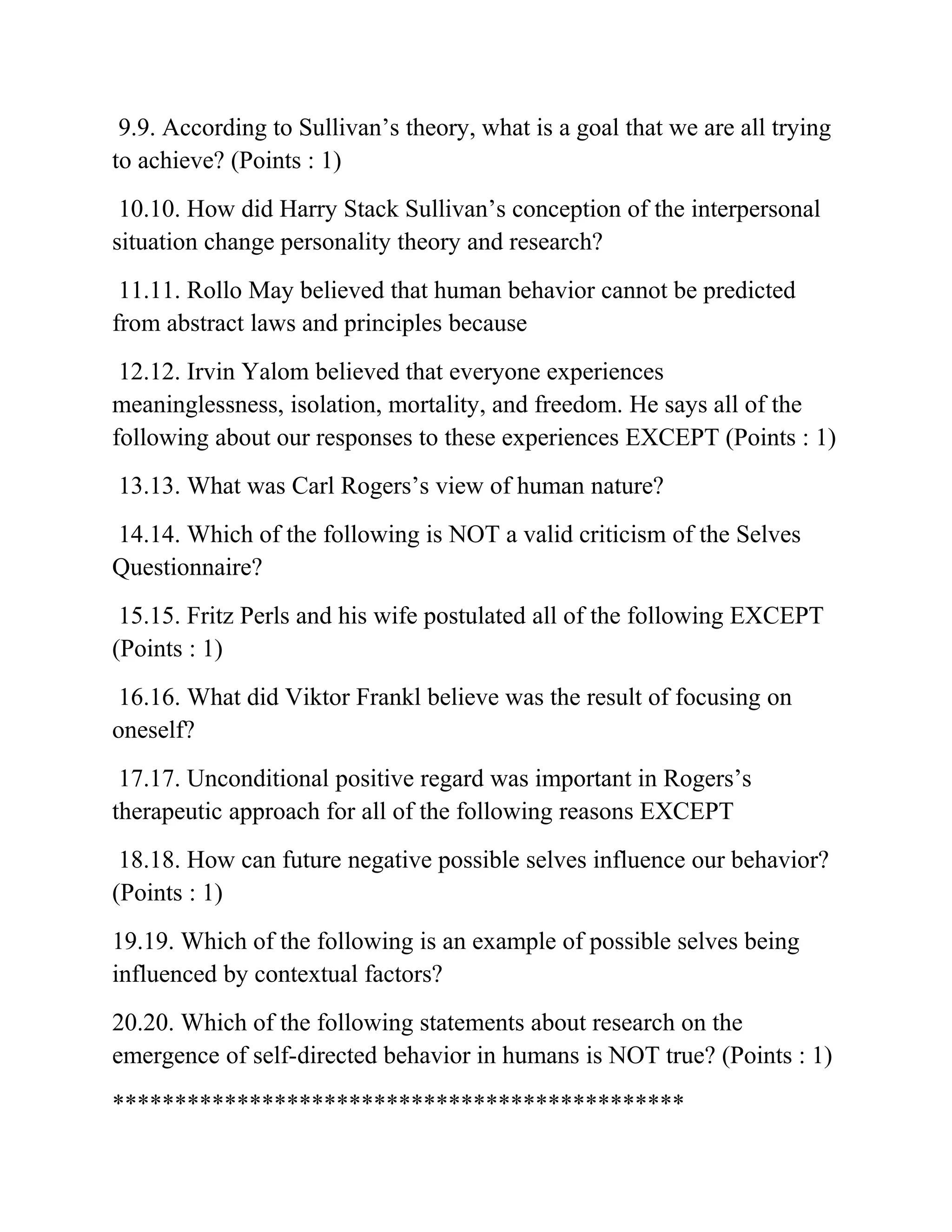 9.9. According to Sullivan’s theory, what is a goal that we are all trying
to achieve? (Points : 1)
10.10. How did Harry Stack Sullivan’s conception of the interpersonal
situation change personality theory and research?
11.11. Rollo May believed that human behavior cannot be predicted
from abstract laws and principles because
12.12. Irvin Yalom believed that everyone experiences
meaninglessness, isolation, mortality, and freedom. He says all of the
following about our responses to these experiences EXCEPT (Points : 1)
13.13. What was Carl Rogers’s view of human nature?
14.14. Which of the following is NOT a valid criticism of the Selves
Questionnaire?
15.15. Fritz Perls and his wife postulated all of the following EXCEPT
(Points : 1)
16.16. What did Viktor Frankl believe was the result of focusing on
oneself?
17.17. Unconditional positive regard was important in Rogers’s
therapeutic approach for all of the following reasons EXCEPT
18.18. How can future negative possible selves influence our behavior?
(Points : 1)
19.19. Which of the following is an example of possible selves being
influenced by contextual factors?
20.20. Which of the following statements about research on the
emergence of self-directed behavior in humans is NOT true? (Points : 1)
**********************************************
 