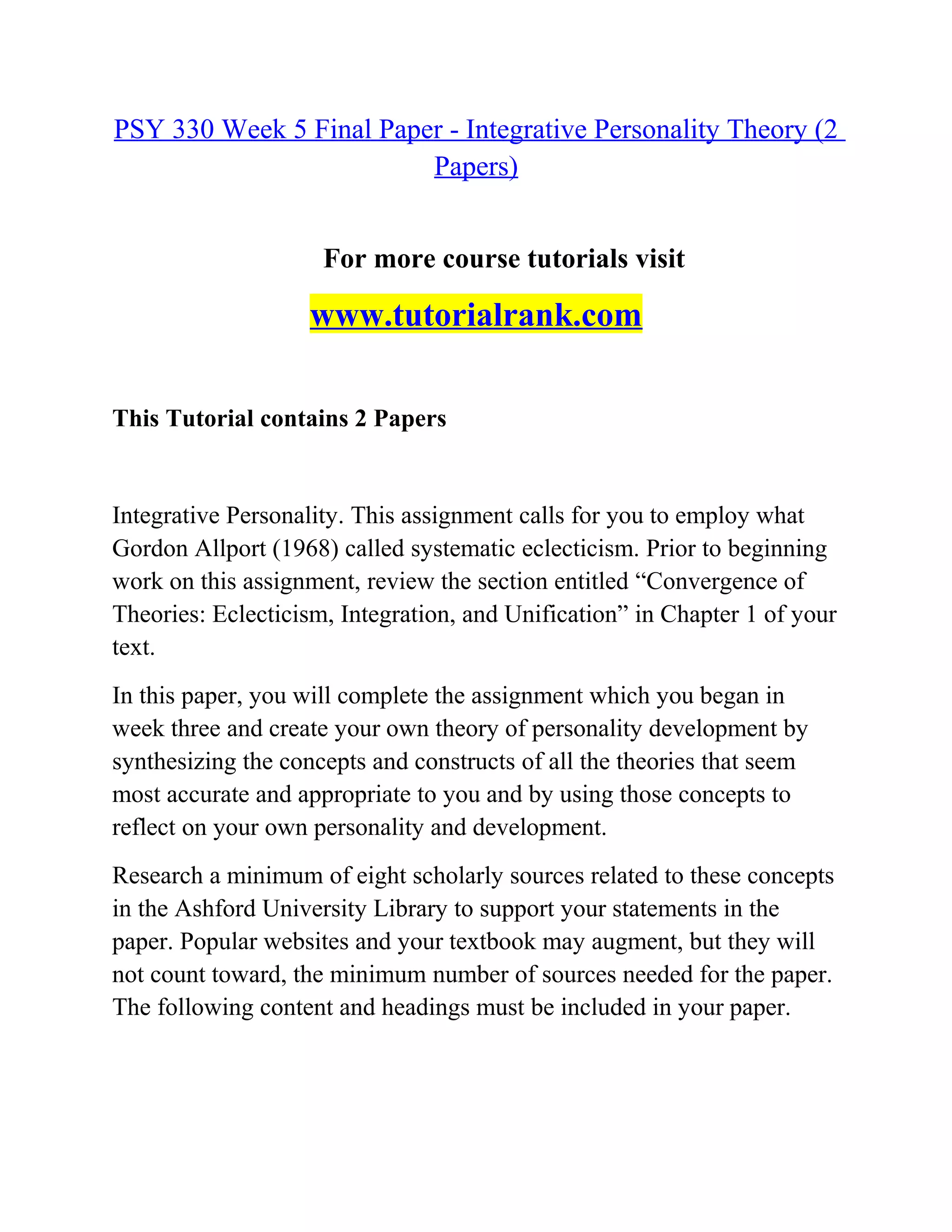 PSY 330 Week 5 Final Paper - Integrative Personality Theory (2
Papers)
For more course tutorials visit
www.tutorialrank.com
This Tutorial contains 2 Papers
Integrative Personality. This assignment calls for you to employ what
Gordon Allport (1968) called systematic eclecticism. Prior to beginning
work on this assignment, review the section entitled “Convergence of
Theories: Eclecticism, Integration, and Unification” in Chapter 1 of your
text.
In this paper, you will complete the assignment which you began in
week three and create your own theory of personality development by
synthesizing the concepts and constructs of all the theories that seem
most accurate and appropriate to you and by using those concepts to
reflect on your own personality and development.
Research a minimum of eight scholarly sources related to these concepts
in the Ashford University Library to support your statements in the
paper. Popular websites and your textbook may augment, but they will
not count toward, the minimum number of sources needed for the paper.
The following content and headings must be included in your paper.
 