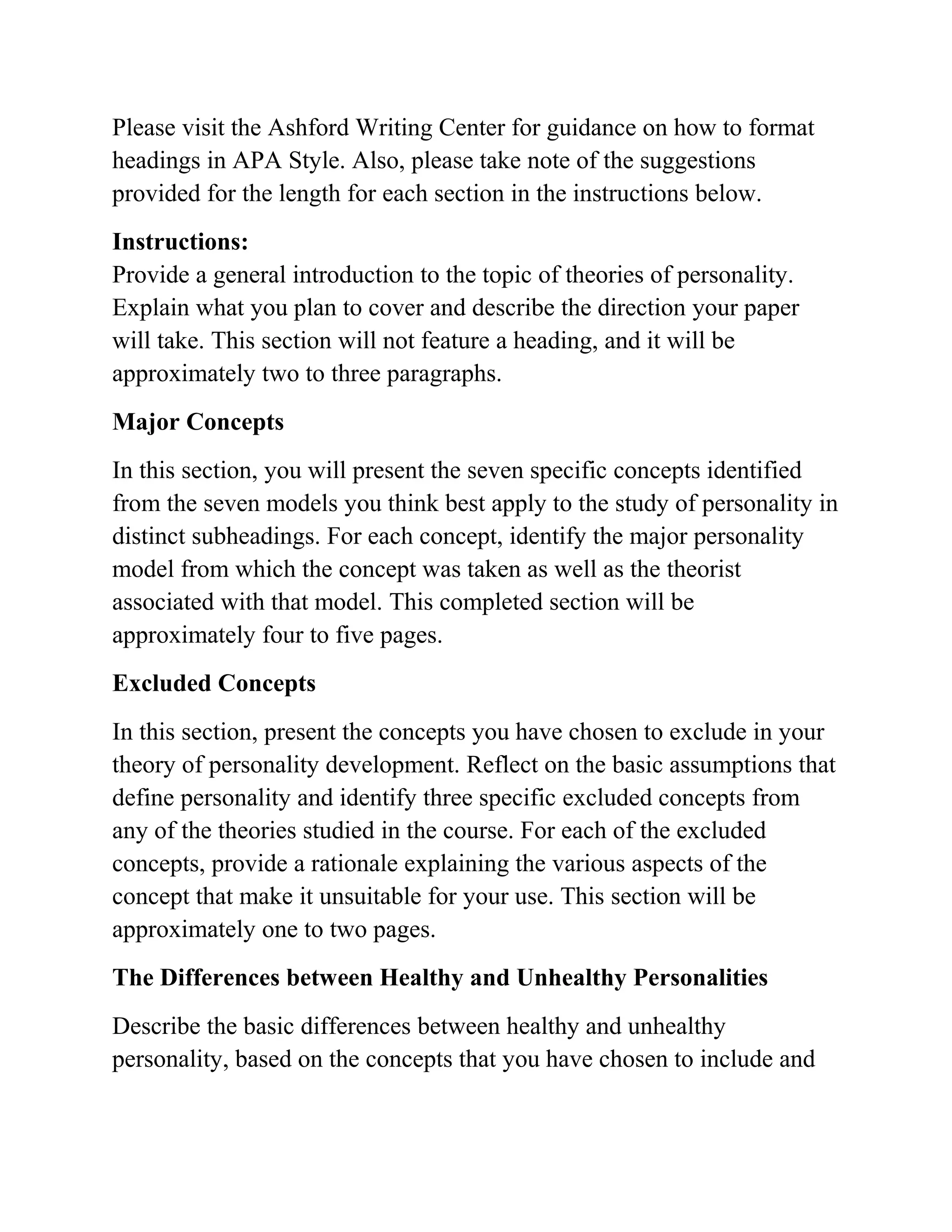 Please visit the Ashford Writing Center for guidance on how to format
headings in APA Style. Also, please take note of the suggestions
provided for the length for each section in the instructions below.
Instructions:
Provide a general introduction to the topic of theories of personality.
Explain what you plan to cover and describe the direction your paper
will take. This section will not feature a heading, and it will be
approximately two to three paragraphs.
Major Concepts
In this section, you will present the seven specific concepts identified
from the seven models you think best apply to the study of personality in
distinct subheadings. For each concept, identify the major personality
model from which the concept was taken as well as the theorist
associated with that model. This completed section will be
approximately four to five pages.
Excluded Concepts
In this section, present the concepts you have chosen to exclude in your
theory of personality development. Reflect on the basic assumptions that
define personality and identify three specific excluded concepts from
any of the theories studied in the course. For each of the excluded
concepts, provide a rationale explaining the various aspects of the
concept that make it unsuitable for your use. This section will be
approximately one to two pages.
The Differences between Healthy and Unhealthy Personalities
Describe the basic differences between healthy and unhealthy
personality, based on the concepts that you have chosen to include and
 